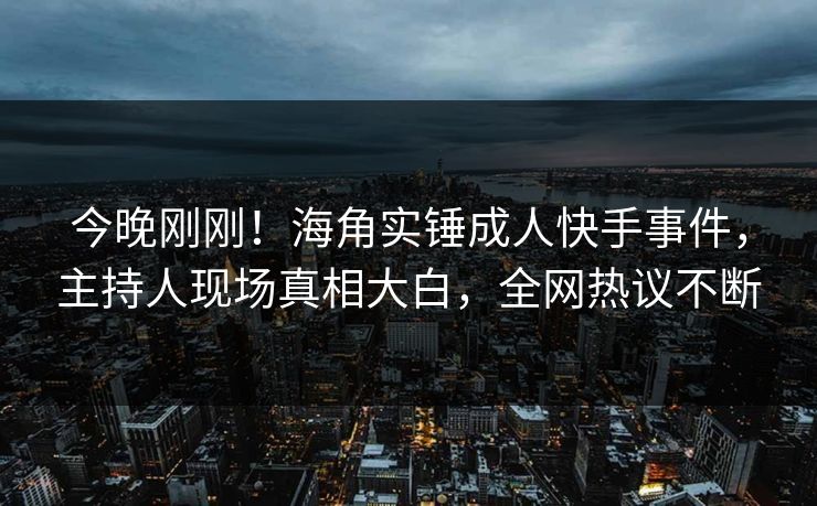 今晚刚刚！海角实锤成人快手事件，主持人现场真相大白，全网热议不断