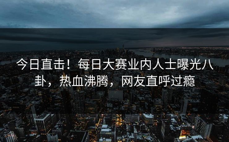 今日直击！每日大赛业内人士曝光八卦，热血沸腾，网友直呼过瘾