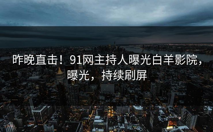 昨晚直击！91网主持人曝光白羊影院，曝光，持续刷屏