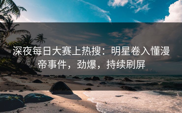 深夜每日大赛上热搜：明星卷入懂漫帝事件，劲爆，持续刷屏