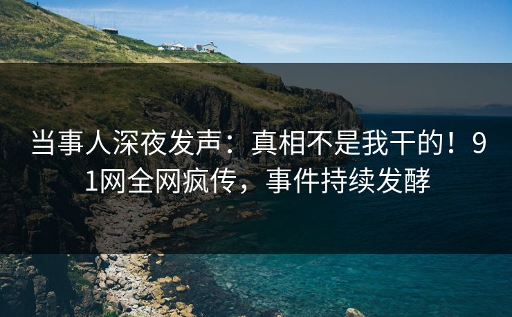 当事人深夜发声：真相不是我干的！91网全网疯传，事件持续发酵