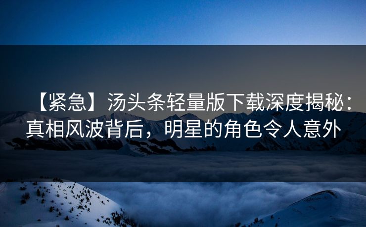 【紧急】汤头条轻量版下载深度揭秘：真相风波背后，明星的角色令人意外