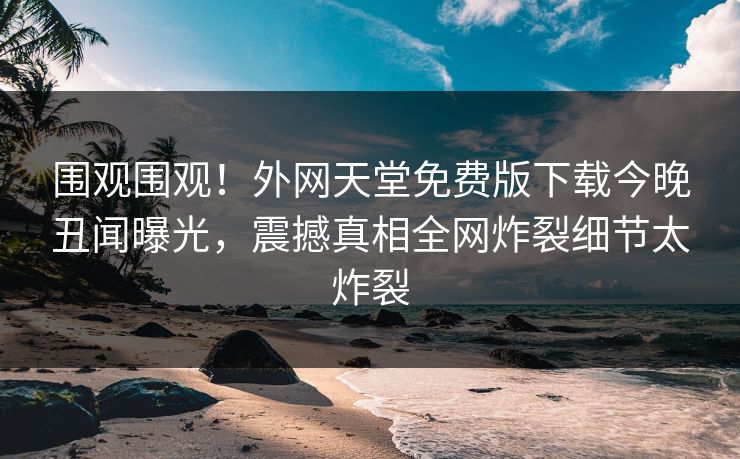 围观围观！外网天堂免费版下载今晚丑闻曝光，震撼真相全网炸裂细节太炸裂