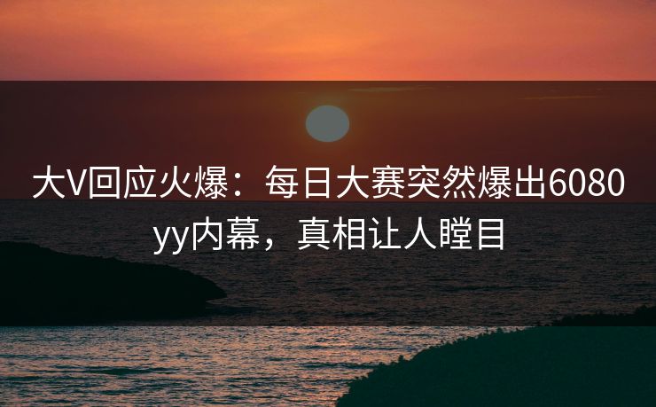 大V回应火爆：每日大赛突然爆出6080yy内幕，真相让人瞠目