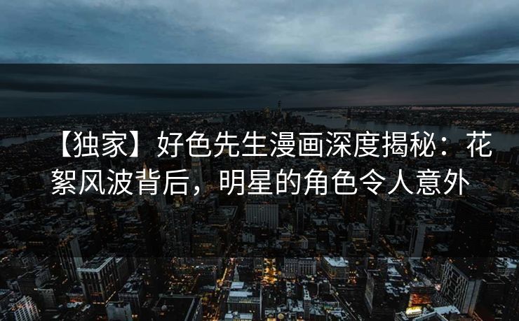 【独家】好色先生漫画深度揭秘：花絮风波背后，明星的角色令人意外