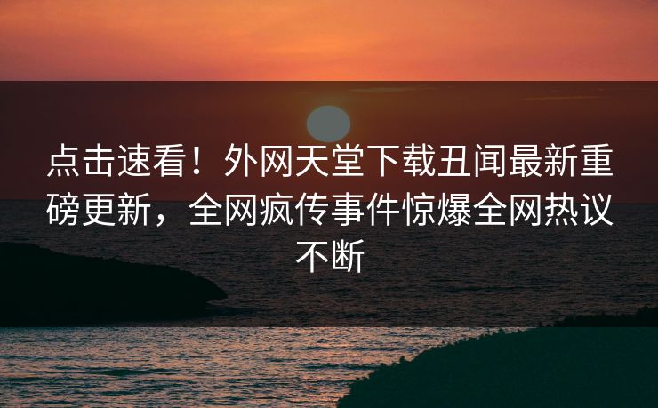 点击速看！外网天堂下载丑闻最新重磅更新，全网疯传事件惊爆全网热议不断
