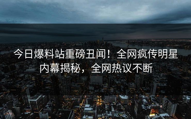 今日爆料站重磅丑闻！全网疯传明星内幕揭秘，全网热议不断