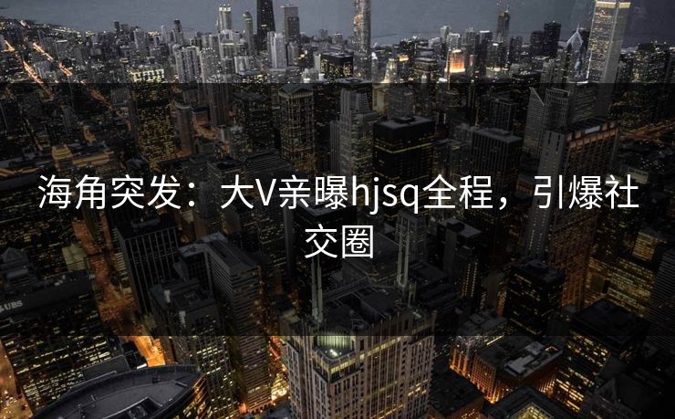 海角突发：大V亲曝hjsq全程，引爆社交圈