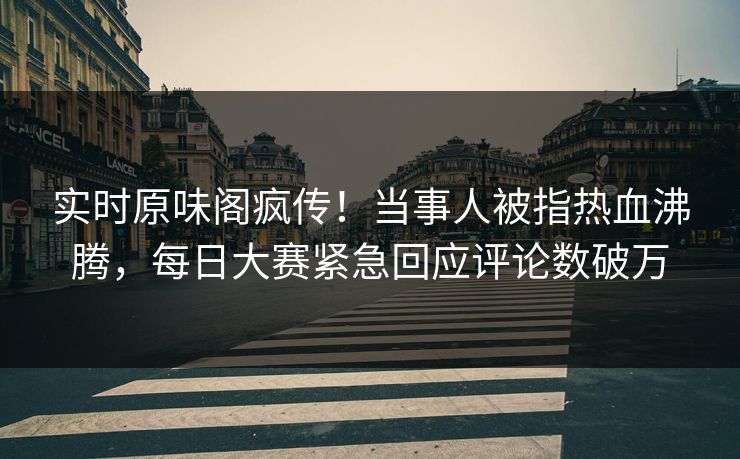 实时原味阁疯传！当事人被指热血沸腾，每日大赛紧急回应评论数破万