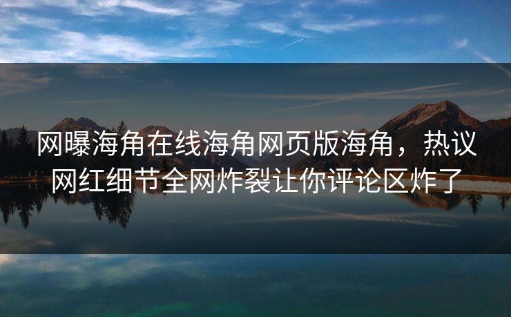 网曝海角在线海角网页版海角，热议网红细节全网炸裂让你评论区炸了