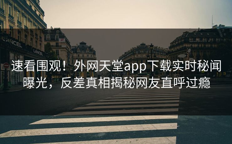 速看围观！外网天堂app下载实时秘闻曝光，反差真相揭秘网友直呼过瘾