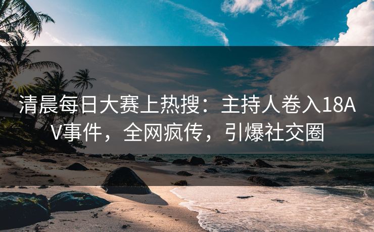 清晨每日大赛上热搜：主持人卷入18AV事件，全网疯传，引爆社交圈