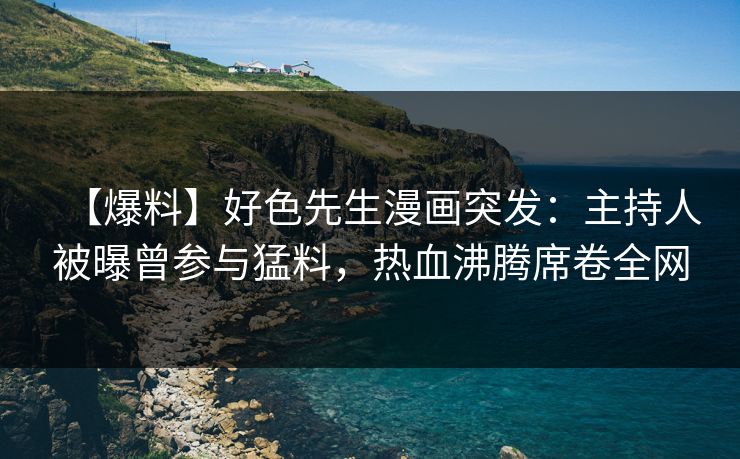 【爆料】好色先生漫画突发：主持人被曝曾参与猛料，热血沸腾席卷全网