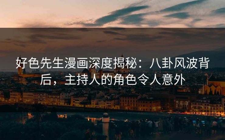 好色先生漫画深度揭秘：八卦风波背后，主持人的角色令人意外