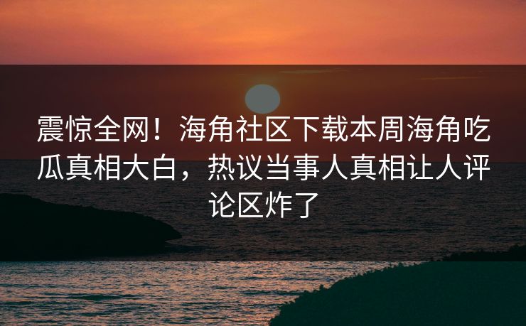 震惊全网！海角社区下载本周海角吃瓜真相大白，热议当事人真相让人评论区炸了
