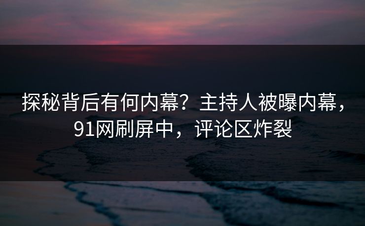 探秘背后有何内幕？主持人被曝内幕，91网刷屏中，评论区炸裂