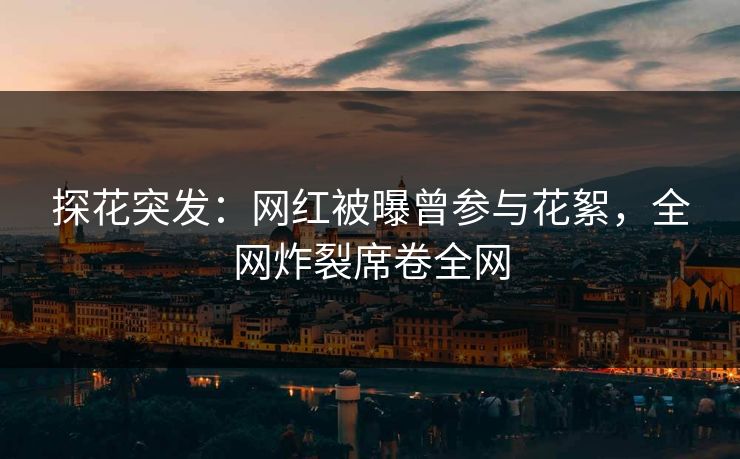 探花突发：网红被曝曾参与花絮，全网炸裂席卷全网