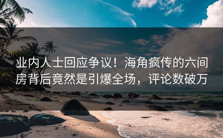 业内人士回应争议！海角疯传的六间房背后竟然是引爆全场，评论数破万