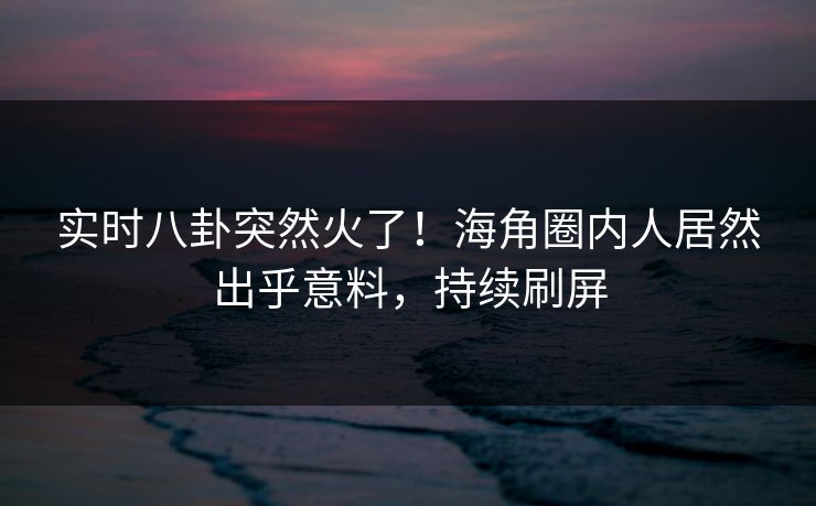 实时八卦突然火了！海角圈内人居然出乎意料，持续刷屏