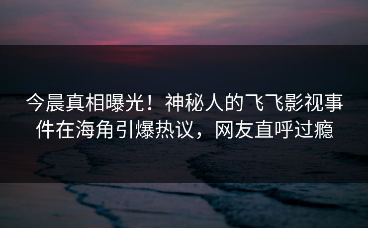今晨真相曝光！神秘人的飞飞影视事件在海角引爆热议，网友直呼过瘾