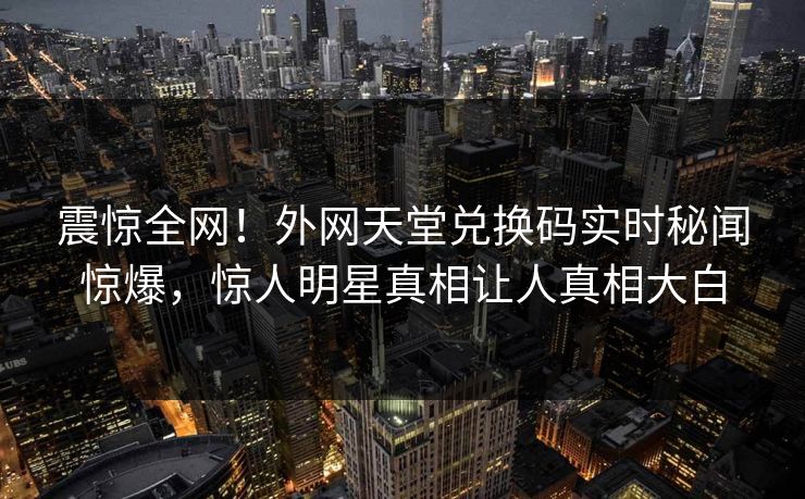 震惊全网！外网天堂兑换码实时秘闻惊爆，惊人明星真相让人真相大白