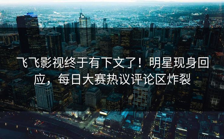 飞飞影视终于有下文了！明星现身回应，每日大赛热议评论区炸裂