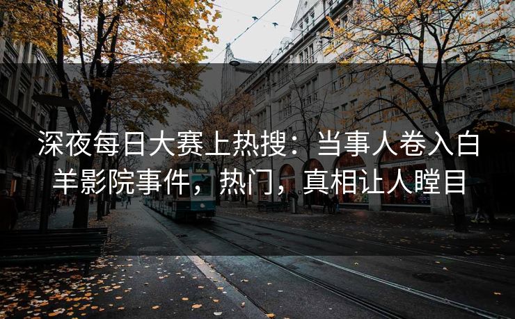 深夜每日大赛上热搜：当事人卷入白羊影院事件，热门，真相让人瞠目