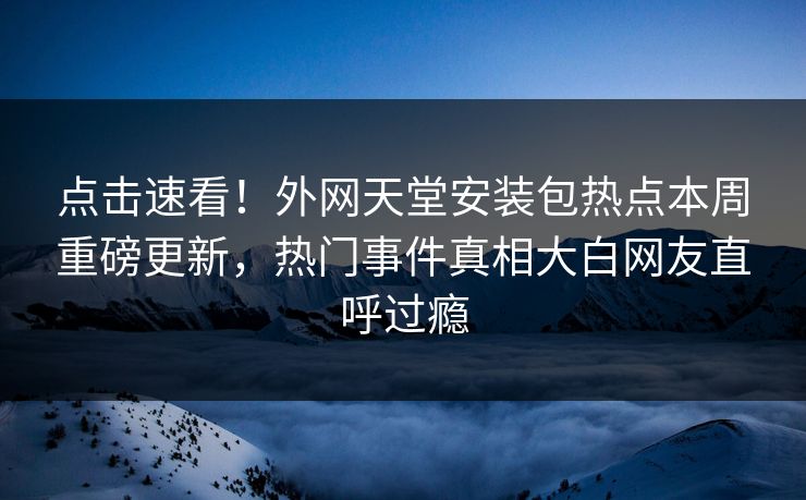 点击速看！外网天堂安装包热点本周重磅更新，热门事件真相大白网友直呼过瘾