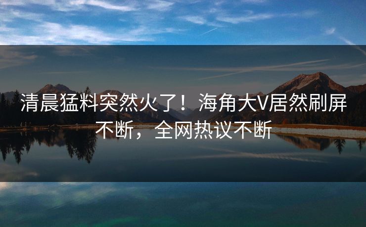清晨猛料突然火了！海角大V居然刷屏不断，全网热议不断