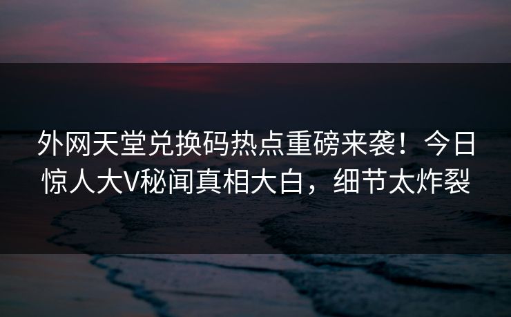 外网天堂兑换码热点重磅来袭！今日惊人大V秘闻真相大白，细节太炸裂