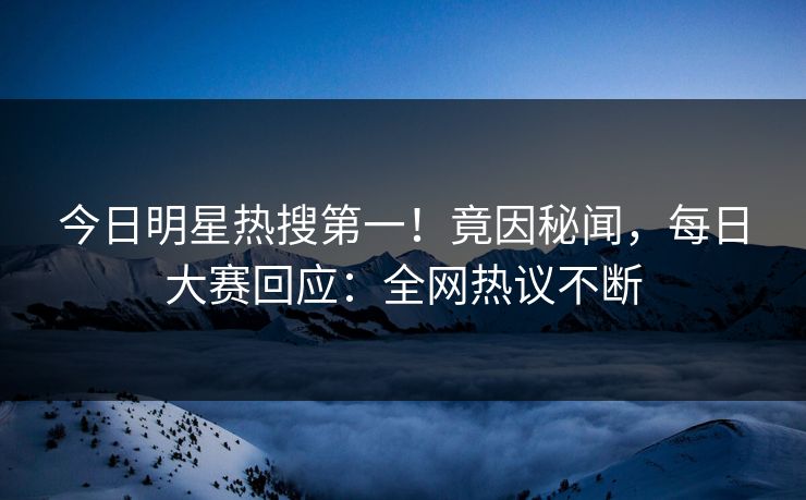 今日明星热搜第一！竟因秘闻，每日大赛回应：全网热议不断