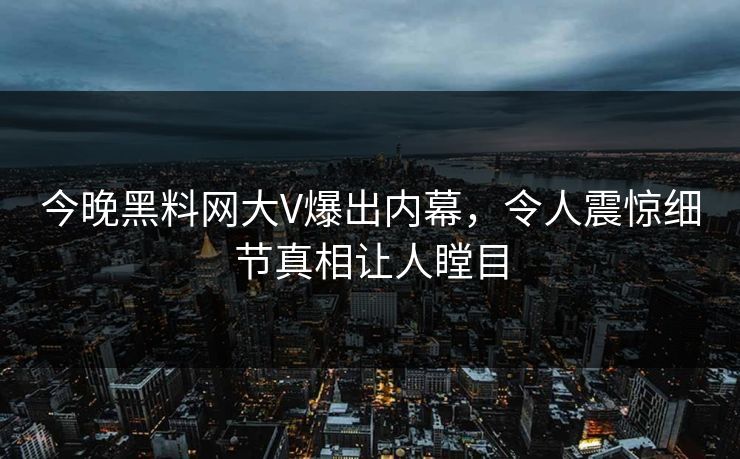 今晚黑料网大V爆出内幕，令人震惊细节真相让人瞠目