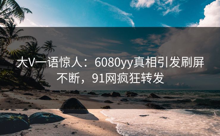 大V一语惊人：6080yy真相引发刷屏不断，91网疯狂转发