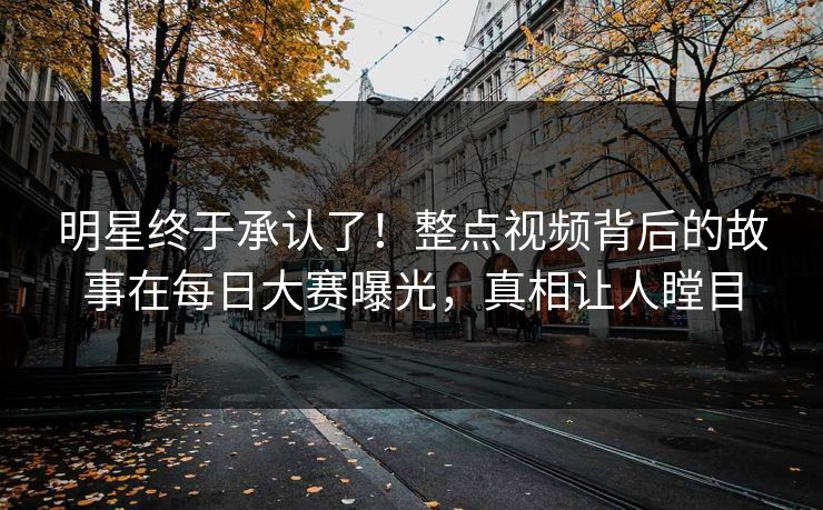 明星终于承认了！整点视频背后的故事在每日大赛曝光，真相让人瞠目
