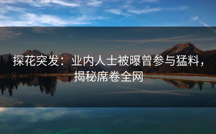探花突发：业内人士被曝曾参与猛料，揭秘席卷全网