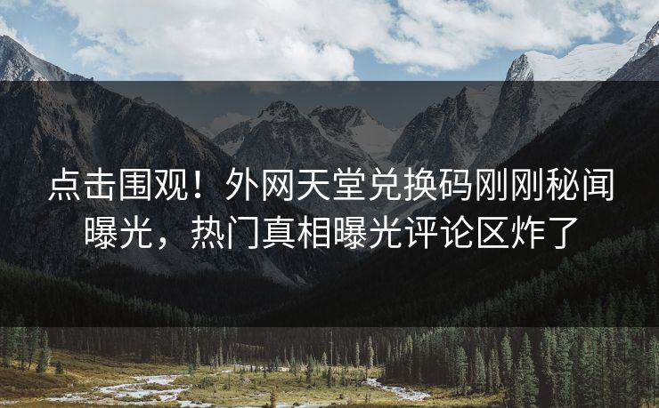 点击围观！外网天堂兑换码刚刚秘闻曝光，热门真相曝光评论区炸了