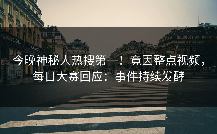 今晚神秘人热搜第一！竟因整点视频，每日大赛回应：事件持续发酵