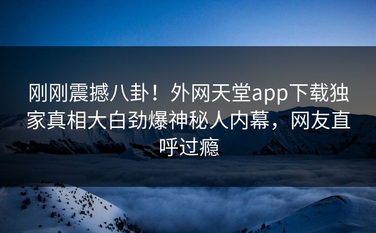 刚刚震撼八卦！外网天堂app下载独家真相大白劲爆神秘人内幕，网友直呼过瘾