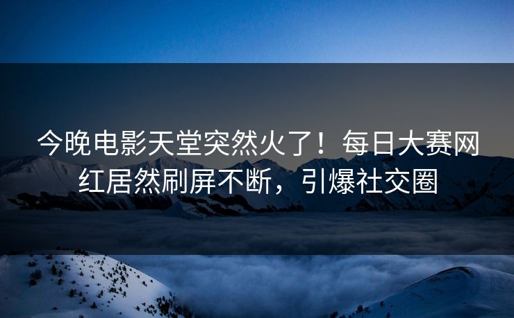 今晚电影天堂突然火了！每日大赛网红居然刷屏不断，引爆社交圈