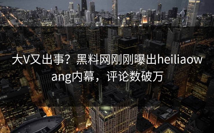 大V又出事？黑料网刚刚曝出heiliaowang内幕，评论数破万