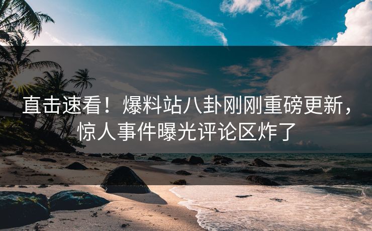 直击速看！爆料站八卦刚刚重磅更新，惊人事件曝光评论区炸了