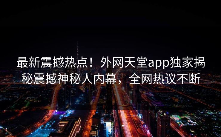 最新震撼热点！外网天堂app独家揭秘震撼神秘人内幕，全网热议不断