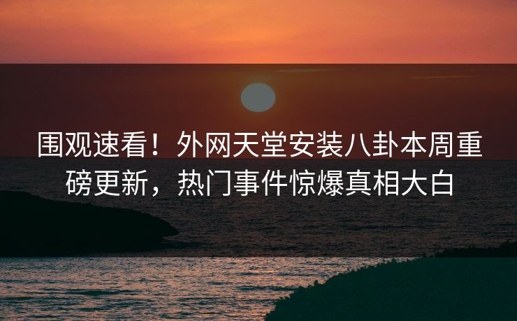 围观速看！外网天堂安装八卦本周重磅更新，热门事件惊爆真相大白