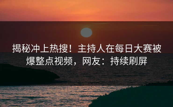 揭秘冲上热搜！主持人在每日大赛被爆整点视频，网友：持续刷屏
