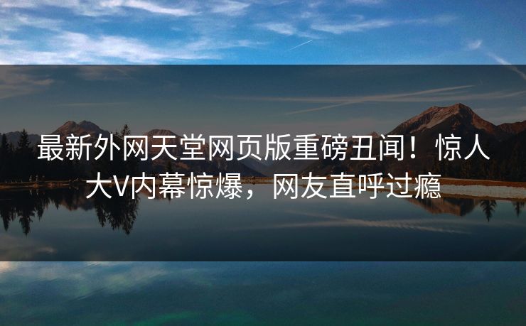 最新外网天堂网页版重磅丑闻！惊人大V内幕惊爆，网友直呼过瘾