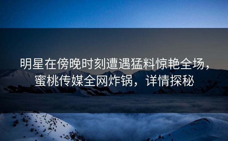 明星在傍晚时刻遭遇猛料惊艳全场，蜜桃传媒全网炸锅，详情探秘
