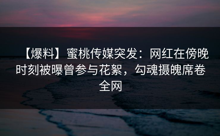 【爆料】蜜桃传媒突发：网红在傍晚时刻被曝曾参与花絮，勾魂摄魄席卷全网