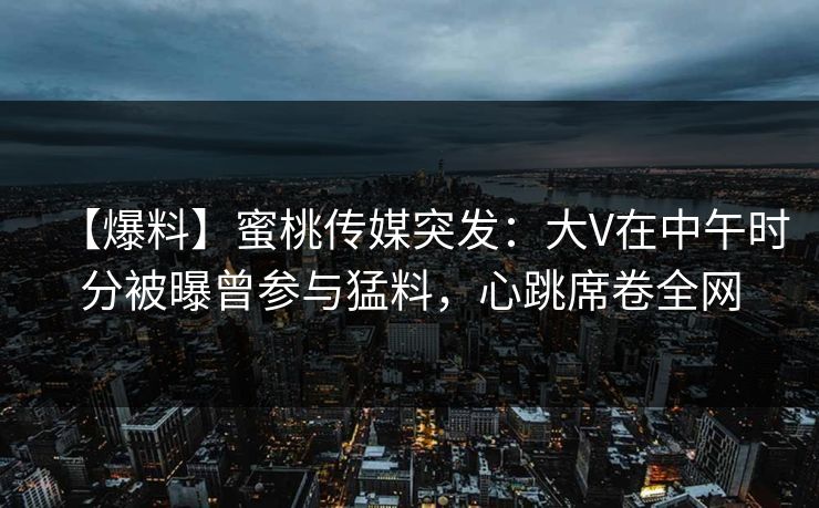 【爆料】蜜桃传媒突发：大V在中午时分被曝曾参与猛料，心跳席卷全网