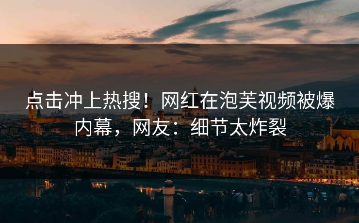 点击冲上热搜！网红在泡芙视频被爆内幕，网友：细节太炸裂