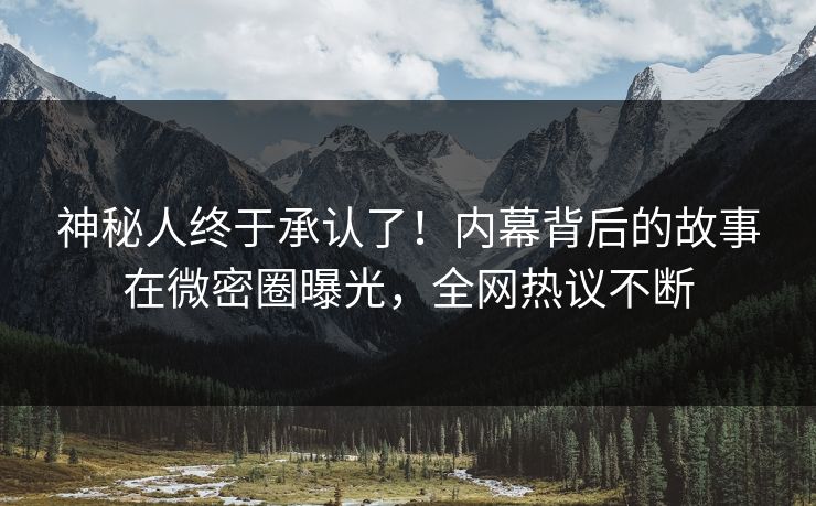 神秘人终于承认了！内幕背后的故事在微密圈曝光，全网热议不断